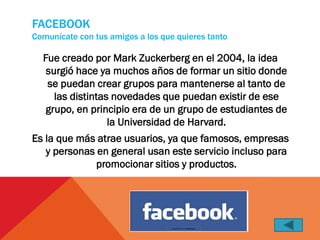 FACEBOOK
Comunícate con tus amigos a los que quieres tanto

  Fue creado por Mark Zuckerberg en el 2004, la idea
   surgió hace ya muchos años de formar un sitio donde
   se puedan crear grupos para mantenerse al tanto de
     las distintas novedades que puedan existir de ese
   grupo, en principio era de un grupo de estudiantes de
                  la Universidad de Harvard.
Es la que más atrae usuarios, ya que famosos, empresas
   y personas en general usan este servicio incluso para
              promocionar sitios y productos.
 