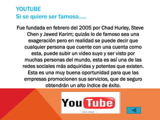 YOUTUBE
Si se quiere ser famoso…..
Fue fundada en febrero del 2005 por Chad Hurley, Steve
     Chen y Jawed Karim; quizás lo de famoso sea una
     exageración pero en realidad se puede decir que
   cualquier persona que cuente con una cuenta como
      esta, puede subir un video suyo y ser visto por
   muchas personas del mundo, esta es así una de las
  redes sociales más adquiridas y potentes que existen.
     Esta es una muy buena oportunidad para que las
   empresas promocionen sus servicios, que de seguro
             obtendrán un alto índice de éxito.
 