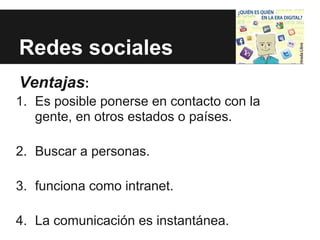 Redes sociales
Ventajas:
1. Es posible ponerse en contacto con la
   gente, en otros estados o países.

2. Buscar a personas.

3. funciona como intranet.

4. La comunicación es instantánea.
 