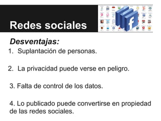 Redes sociales
Desventajas:
1. Suplantación de personas.

2. La privacidad puede verse en peligro.

3. Falta de control de los datos.

4. Lo publicado puede convertirse en propiedad
de las redes sociales.
 