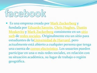  Es una empresa creada por Mark Zuckerberg y
 fundada por Eduardo Saverin, Chris Hughes, Dustin
 Moskovitz y Mark Zuckerberg consistente en un sitio
 web de redes sociales. Originalmente era un sitio para
 estudiantes de laUniversidad de Harvard, pero
 actualmente está abierto a cualquier persona que tenga
 una cuenta de correo electrónico. Los usuarios pueden
 participar en una o más redes sociales, en relación con
 su situación académica, su lugar de trabajo o región
 geográfica.
 