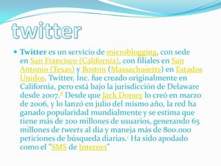  Twitter es un servicio de microblogging, con sede
 en San Francisco (California), con filiales en San
 Antonio (Texas) y Boston (Massachusetts) en Estados
 Unidos. Twitter, Inc. fue creado originalmente en
 California, pero está bajo la jurisdicción de Delaware
 desde 2007.8 Desde que Jack Dorsey lo creó en marzo
 de 2006, y lo lanzó en julio del mismo año, la red ha
 ganado popularidad mundialmente y se estima que
 tiene más de 200 millones de usuarios, generando 65
 millones de tweets al día y maneja más de 800.000
 peticiones de búsqueda diarias.1 Ha sido apodado
 como el "SMS de Internet"
 