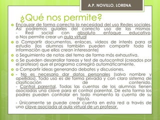 A.P. NOVILLO, LORENA


     ¿Qué nos permite?
   Encauzar de forma correcta la necesidad del uso Redes sociales.
    Así podremos guiarles del correcto uso de las mismas
    -    Red      social   con    absoluto    enfoque      educativo.
    o Nos permite crear un aula virtual
   o Compartir documentos, enlaces, videos de interés para al
    estudio (los alumnos también pueden compartir toda la
    información que ellos crean interesante)
   o Seguimiento de notas del tema de forma más exhaustiva.
   o Se pueden desarrollar tareas y test de autocontrol (creados por
    el profesor) que el programa corregirá automáticamente.
   o Compartir ideas generando debates y discusiones.
   - No es necesario dar datos personales (salvo nombre y
    apellidos). Todo uso es de forma privada y con claro sistema de
    clasificación                    de                    contenido.
    - Control parental. Todas las cuentas de los alumnos tienen
    asociadas una clave para el control parental. De esta forma los
    padres pueden controlar en todo momento la cuenta de su
                                  hijo/a.
    - Únicamente se puede crear cuenta en esta red a través de
    una clave asociada al aula virtual de un profesor.
 