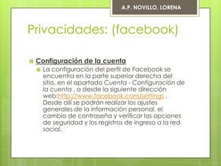 A.P. NOVILLO, LORENA



Privacidades: (facebook)

   Configuración de la cuenta
       La configuración del perfil de Facebook se
        encuentra en la parte superior derecha del
        sitio, en el apartado Cuenta - Configuración de
        la cuenta , o desde la siguiente dirección
        web:http://www.facebook.com/settings .
        Desde allí se podrán realizar los ajustes
        generales de la información personal, el
        cambio de contraseña y verificar las opciones
        de seguridad y los registros de ingreso a la red
        social.
 