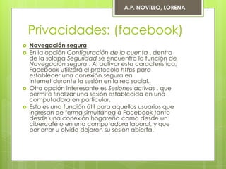 A.P. NOVILLO, LORENA



    Privacidades: (facebook)
   Navegación segura
   En la opción Configuración de la cuenta , dentro
    de la solapa Seguridad se encuentra la función de
    Navegación segura . Al activar esta característica,
    Facebook utilizará el protocolo https para
    establecer una conexión segura en
    internet durante la sesión en la red social.
   Otra opción interesante es Sesiones activas , que
    permite finalizar una sesión establecida en una
    computadora en particular.
   Esta es una función útil para aquellos usuarios que
    ingresan de forma simultánea a Facebook tanto
    desde una conexión hogareña como desde un
    cibercafé o en una computadora laboral, y que
    por error u olvido dejaron su sesión abierta.
 