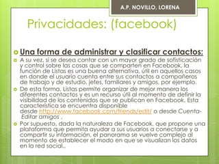 A.P. NOVILLO, LORENA


    Privacidades: (facebook)

 Una forma de administrar y clasificar contactos:
 A su vez, si se desea contar con un mayor grado de sofisticación
  y control sobre las cosas que se comparten en Facebook, la
  función de Listas es una buena alternativa, útil en aquellos casos
  en donde el usuario cuenta entre sus contactos a compañeros
  de trabajo y de estudio, jefes, familiares y amigos, por ejemplo.
 De esta forma, Listas permite organizar de mejor manera los
  diferentes contactos y es un recurso útil al momento de definir la
  visibilidad de los contenidos que se publican en Facebook. Esta
  característica se encuentra disponible
  desde http://www.facebook.com/friends/edit/ o desde Cuenta-
   Editar amigos .
 Por supuesto, dada la naturaleza de Facebook, que propone una
  plataforma que permita ayudar a sus usuarios a conectarse y a
  compartir su información, el panorama se vuelve complejo al
  momento de establecer el modo en que se visualizan los datos
  en la red social..
 