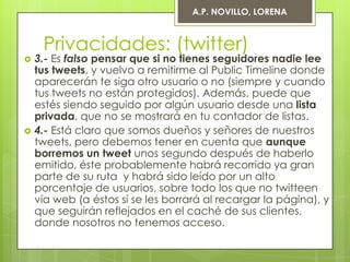 A.P. NOVILLO, LORENA



     Privacidades: (twitter)
   3.- Es falso pensar que si no tienes seguidores nadie lee
    tus tweets, y vuelvo a remitirme al Public Timeline donde
    aparecerán te siga otro usuario o no (siempre y cuando
    tus tweets no están protegidos). Además, puede que
    estés siendo seguido por algún usuario desde una lista
    privada, que no se mostrará en tu contador de listas.
   4.- Está claro que somos dueños y señores de nuestros
    tweets, pero debemos tener en cuenta que aunque
    borremos un tweet unos segundo después de haberlo
    emitido, éste probablemente habrá recorrido ya gran
    parte de su ruta y habrá sido leído por un alto
    porcentaje de usuarios, sobre todo los que no twitteen
    vía web (a éstos sí se les borrará al recargar la página), y
    que seguirán reflejados en el caché de sus clientes,
    donde nosotros no tenemos acceso.
 