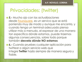 A.P. NOVILLO, LORENA



   Privacidades: (twitter)
 5.-  Mucho ojo con las actualizaciones
  desde Foursquare, es un servico que se está
  poniendo muy de moda y aunque me encanta, y
  cuando tenga un terminal adecuado pienso
  utilizar más a menudo, el expresar de una manera
  tan específica dónde estamos, puede traernos
  algunas consecuencias, sobre todo porque
  también desvela dónde NO estamos
 6.- Cuando pruebes cualquier aplicación para
  twittear o algún servicio web que
  integre Twitter hazlo siempre de manera segura y
  fiable.
 