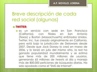 A.P. NOVILLO, LORENA



Breve descripción de cada
red social (algunas)
   TWITTER:
       es un servicio con sede en San Francisco
        (California),    con   filiales  en   San  Antonio
        (Texas) y Boston (Massachusetts) enEstados Unidos.
        Twitter, Inc. fue creado originalmente en California,
        pero está bajo la jurisdicción de Delaware desde
        2007. Desde que Jack Dorsey lo creó en marzo de
        2006, y lo lanzó en julio del mismo año, la red ha
        ganado popularidad mundialmente y se estima
        que tiene más de 200 millones de usuarios,
        generando 65 millones de tweets al día y maneja
        más de 800.000 peticiones de búsqueda diarias. Ha
        sido apodado como el "SMS de Internet".
 