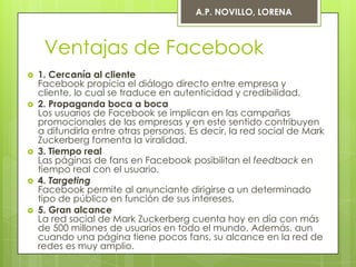 A.P. NOVILLO, LORENA



     Ventajas de Facebook
   1. Cercanía al cliente
    Facebook propicia el diálogo directo entre empresa y
    cliente, lo cual se traduce en autenticidad y credibilidad.
   2. Propaganda boca a boca
    Los usuarios de Facebook se implican en las campañas
    promocionales de las empresas y en este sentido contribuyen
    a difundirla entre otras personas. Es decir, la red social de Mark
    Zuckerberg fomenta la viralidad.
   3. Tiempo real
    Las páginas de fans en Facebook posibilitan el feedback en
    tiempo real con el usuario.
   4. Targeting
    Facebook permite al anunciante dirigirse a un determinado
    tipo de público en función de sus intereses.
   5. Gran alcance
    La red social de Mark Zuckerberg cuenta hoy en día con más
    de 500 millones de usuarios en todo el mundo. Además, aun
    cuando una página tiene pocos fans, su alcance en la red de
    redes es muy amplio.
 