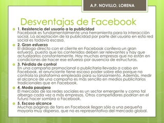 A.P. NOVILLO, LORENA



     Desventajas de Facebook
   1. Resistencia del usuario a la publicidad
    Facebook es fundamentalmente una herramienta para la interacción
    social. La aceptación de la publicidad por parte del usuario en esta red
    social es todavía escasa.
   2. Gran esfuerzo
    El diálogo directo con el cliente en Facebook conlleva un gran
    esfuerzo, puesto que los contenidos deben ser relevantes y hay que
    actualizarlos constantemente. Hay muchas empresas que no están en
    condiciones de hacer ese esfuerzo por ausencia de estructuras.
   3. Pérdida de control
    En una campaña promocional o publicitaria llevada a cabo en
    Facebook, el anunciante tiene escaso poder sobre ella porque no
    controla la plataforma empleada para su lanzamiento. Además, medir
    el alcance de una campaña es más sencillo en medios publicitarios
    tradicionales que en Facebook.
   4. Moda pasajera
    El mercado de las redes sociales es un sector emergente y como tal
    alberga cada vez a más empresas. Otros competidores podrían en el
    futuro hacer sombra a Facebook.
   5. Escaso alcance
    Muchas páginas de fans en Facebook llegan sólo a una pequeña
    mayoría muy dispersa, que no es representativa del mercado global.
 