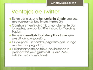 A.P. NOVILLO, LORENA



    Ventajas de Twitter
   Es, en general, una herramienta simple una vez
    que superamos la primera impresión;
   Constantemente dinámico, no solamente por
    los replies, sino por los RT e incluso los Trending
    Topics;
   Tiene una multiplicidad de aplicaciones que
    posibilitan su expansión;
   Es, de por sí, un nombre pegadizo con un logo
    mucho más pegadizo;
   Es relativamente editable, posibilitando la
    personalización a gusto del usuario. Más
    edición, más comodidad
 