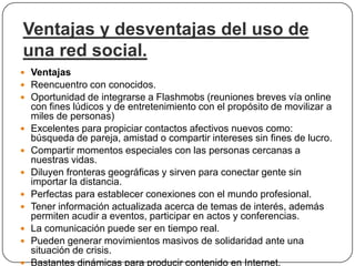 Ventajas y desventajas del uso de
una red social.
 Ventajas
 Reencuentro con conocidos.
 Oportunidad de integrarse a Flashmobs (reuniones breves vía online
    con fines lúdicos y de entretenimiento con el propósito de movilizar a
    miles de personas)
   Excelentes para propiciar contactos afectivos nuevos como:
    búsqueda de pareja, amistad o compartir intereses sin fines de lucro.
   Compartir momentos especiales con las personas cercanas a
    nuestras vidas.
   Diluyen fronteras geográficas y sirven para conectar gente sin
    importar la distancia.
   Perfectas para establecer conexiones con el mundo profesional.
   Tener información actualizada acerca de temas de interés, además
    permiten acudir a eventos, participar en actos y conferencias.
   La comunicación puede ser en tiempo real.
   Pueden generar movimientos masivos de solidaridad ante una
    situación de crisis.
   Bastantes dinámicas para producir contenido en Internet.
 