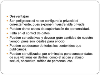 Desventajas
 Son peligrosas si no se configura la privacidad
    correctamente, pues exponen nuestra vida privada.
   Pueden darse casos de suplantación de personalidad.
   Falta en el control de datos.
   Pueden ser adictivas y devorar gran cantidad de nuestro
    tiempo, pues son ideales para el ocio.
   Pueden apoderarse de todos los contenidos que
    publicamos.
   Pueden ser utilizadas por criminales para conocer datos
    de sus víctimas en delitos: como el acoso y abuso
    sexual, secuestro, tráfico de personas, etc.
 