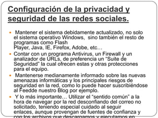 Configuración de la privacidad y
seguridad de las redes sociales.
 Mantener el sistema debidamente actualizado, no solo
  el sistema operativo Windows, sino también el resto de
  programas como Flash
  Player, Java, IE, Firefox, Adobe, etc…
 Contar con un programa Antivirus, un Firewall y un
  analizador de URLs, de preferencia un “Suite de
  Seguridad” la cual ofrecen estas y otras protecciones
  para el equipo.
 Mantenerse medianamente informado sobre las nuevas
  amenazas informáticas y los principales riesgos de
  seguridad en la red, como lo puede hacer suscribiéndose
  al Feedde nuestro Blog por ejemplo.
 Y lo más importante… Utilizar el “sentido común” a la
  hora de navegar por la red desconfiando del correo no
  solicitado, teniendo especial cuidado al seguir
  enlaces, aunque provengan de fuentes de confianza y
 