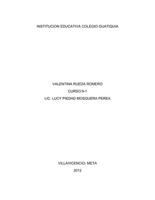 INSTITUCION EDUCATIVA COLEGIO GUATIQUIA




       VALENTINA RUEDA ROMERO

              CURSO:9-1

   LIC. LUCY PIEDAD MOSQUERA PEREA




          VILLAVICENCIO- META

                 2012
 