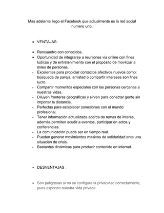 Mas adelante llego el Facebook que actualmente es la red social
                         numero uno.



     VENTAJAS:

     Rencuentro con conocidos.
     Oportunidad de integrarse a reuniones via online con fines
     lúdicos y de entretenimiento con el propósito de movilizar a
     miles de personas.
     Excelentes para propiciar contactos afectivos nuevos como:
     búsqueda de pareja, amistad o compartir intereses son fines
     lucro.
     Compartir momentos especiales con las personas cercanas a
     nuestras vidas.
     Diluyen fronteras geográficas y sirven para conectar gente sin
     importar la distancia.
     Perfectas para establecer conexiones con el mundo
     profesional.
     Tener información actualizada acerca de temas de interés,
     además permiten acudir a eventos, participar en actos y
     conferencias.
     La comunicación puede ser en tiempo real.
     Pueden generar movimientos masivos de solidaridad ante una
     situación de crisis.
     Bastantes dinámicas para producir contenido en internet.




     DESVENTAJAS :



     Son peligrosas si no se configura la privacidad correctamente,
     pues exponen nuestra vida privada.
 