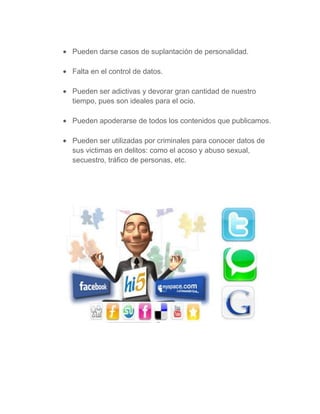 Pueden darse casos de suplantación de personalidad.

Falta en el control de datos.

Pueden ser adictivas y devorar gran cantidad de nuestro
tiempo, pues son ideales para el ocio.

Pueden apoderarse de todos los contenidos que publicamos.

Pueden ser utilizadas por criminales para conocer datos de
sus victimas en delitos: como el acoso y abuso sexual,
secuestro, tráfico de personas, etc.
 