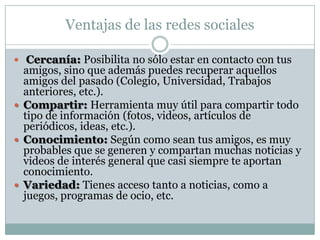 Ventajas de las redes sociales

 Cercanía: Posibilita no sólo estar en contacto con tus
  amigos, sino que además puedes recuperar aquellos
  amigos del pasado (Colegio, Universidad, Trabajos
  anteriores, etc.).
 Compartir: Herramienta muy útil para compartir todo
  tipo de información (fotos, videos, artículos de
  periódicos, ideas, etc.).
 Conocimiento: Según como sean tus amigos, es muy
  probables que se generen y compartan muchas noticias y
  videos de interés general que casi siempre te aportan
  conocimiento.
 Variedad: Tienes acceso tanto a noticias, como a
  juegos, programas de ocio, etc.
 