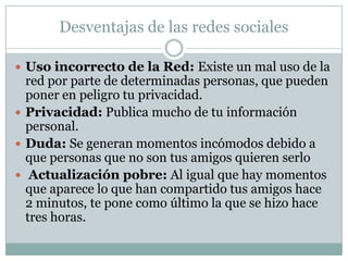 Desventajas de las redes sociales

 Uso incorrecto de la Red: Existe un mal uso de la
  red por parte de determinadas personas, que pueden
  poner en peligro tu privacidad.
 Privacidad: Publica mucho de tu información
  personal.
 Duda: Se generan momentos incómodos debido a
  que personas que no son tus amigos quieren serlo
 Actualización pobre: Al igual que hay momentos
  que aparece lo que han compartido tus amigos hace
  2 minutos, te pone como último la que se hizo hace
  tres horas.
 