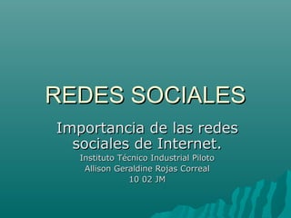 REDES SOCIALES
Importancia de las redes
  sociales de Internet.
   Instituto Técnico Industrial Piloto
    Allison Geraldine Rojas Correal
               10 02 JM
 