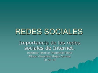 REDES SOCIALES
Importancia de las redes
  sociales de Internet.
   Instituto Técnico Industrial Piloto
    Allison Geraldine Rojas Correal
               10 02 JM
 