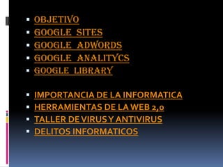    OBJETIVO
   Google sites
   Google adwords
   Google analitycs
 Google library

   IMPORTANCIA DE LA INFORMATICA
   HERRAMIENTAS DE LA WEB 2,0
   TALLER DE VIRUS Y ANTIVIRUS
   DELITOS INFORMATICOS
 