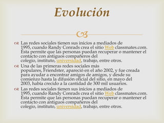Evolución
                            
 Las redes sociales tienen sus inicios a mediados de
  1995, cuando Randy Conrads crea el sitio Web classmates.com.
  Ésta permite que las personas puedan recuperar o mantener el
  contacto con antiguos compañeros del
  colegio, instituto, universidad, trabajo, entre otros.
 Una de las primeras redes sociales más
  populares, Friendster, apareció en el año 2002, y fue creada
  para ayudar a encontrar amigos de amigos, y desde su
  comienzo hasta la difusión oficial del sitio, en mayo del
  2003, había crecido a la cantidad de 300 mil usuarios.
 Las redes sociales tienen sus inicios a mediados de
  1995, cuando Randy Conrads crea el sitio Web classmates.com.
  Ésta permite que las personas puedan recuperar o mantener el
  contacto con antiguos compañeros del
  colegio, instituto, universidad, trabajo, entre otros.
 
