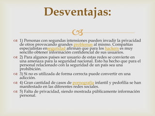 Desventajas:
                                
 1) Personas con segundas intensiones pueden invadir la privacidad
  de otros provocando grandes problemas al mismo. Compañías
  especialistas enseguridad afirman que para los hackers es muy
  sencillo obtener información confidencial de sus usuarios.
 2) Para algunos países ser usuario de estas redes se convierte en
  una amenaza para la seguridad nacional. Esto ha hecho que para el
  personal relacionado con la seguridad de un país sea una
  prohibición.
 3) Si no es utilizada de forma correcta puede convertir en una
  adicción.
 4) Gran cantidad de casos de pornografía infantil y pedofilia se han
  manifestado en las diferentes redes sociales.
 5) Falta de privacidad, siendo mostrada públicamente información
  personal.
 