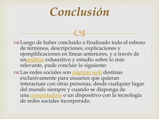 Conclusión
                         
 Luego de haber concluido o finalizado todo el esbozo
  de términos, descripciones, explicaciones y
  ejemplificaciones en líneas anteriores, y a través de
  unanálisis exhaustivo y estudio sobre lo más
  relevante, pude concluir lo siguiente:
 Las redes sociales son páginas web destinas
  exclusivamente para usuarios que quieran
  interactuar con otras personas, desde cualquier lugar
  del mundo siempre y cuando se disponga de
  una computadora o un dispositivo con la tecnología
  de redes sociales incorporado.
 