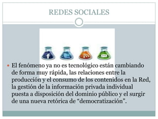 REDES SOCIALES




 El fenómeno ya no es tecnológico están cambiando
 de forma muy rápida, las relaciones entre la
 producción y el consumo de los contenidos en la Red,
 la gestión de la información privada individual
 puesta a disposición del dominio público y el surgir
 de una nueva retórica de “democratización”.
 
