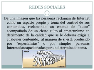 REDES SOCIALES

De una imagen que las personas reclaman de Internet
 como un espacio propio y toma del control de sus
 contenidos, reclamando un estatus de “autor”
 acompañado de un cierto culto al amateurismo en
 detrimento de la calidad que se le debería exigir a
 cualquier contenido, al margen de si está producido
 por “especialistas” o por simples personas
 interesadas/apasionadas por un determinado tema.
 