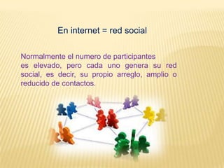 En internet = red social

Normalmente el numero de participantes
es elevado, pero cada uno genera su red
social, es decir, su propio arreglo, amplio o
reducido de contactos.
 