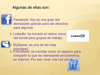 Algunas de ellas son:


 Facebook: hoy es una gran red
  demasiado grande para ser atractiva
  para algunos.
 Linkedln: ha tomado el relevo como
  red social para grupos de trabajo.

 MySpace: es una de las mas
  populares.
 Friendfeed: se concibe como un espacio para
  compartir lo que de interesante encontremos
  en internet. Por eso crear una red social.
 