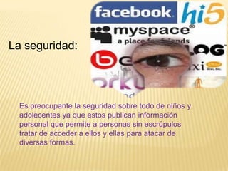 La seguridad:




  Es preocupante la seguridad sobre todo de niños y
  adolecentes ya que estos publican información
  personal que permite a personas sin escrúpulos
  tratar de acceder a ellos y ellas para atacar de
  diversas formas.
 