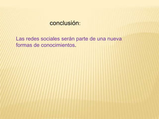 conclusión:

Las redes sociales serán parte de una nueva
formas de conocimientos.
 