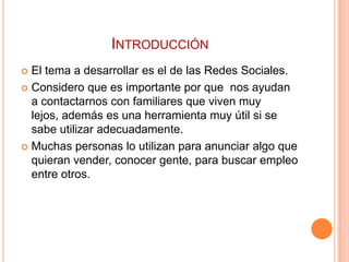 INTRODUCCIÓN
 El tema a desarrollar es el de las Redes Sociales.
 Considero que es importante por que nos ayudan
  a contactarnos con familiares que viven muy
  lejos, además es una herramienta muy útil si se
  sabe utilizar adecuadamente.
 Muchas personas lo utilizan para anunciar algo que
  quieran vender, conocer gente, para buscar empleo
  entre otros.
 