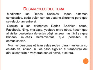 DESARROLLO DEL TEMA
Mediantes las Redes Sociales, todos estamos
conectados, cada quien con un usuario diferente pero que
se relacionan entre si.
Gracias a las diferentes Redes Sociales como:
Facebook, Ning, myspace, youtube entre otras, hacen que
al visitar cualquiera de estas páginas sea mas fácil ya que
brindan muchas herramientas que permiten la
comunicación.
 Muchas personas utilizan estas redes para manifestar su
estado de ánimo, si les paso algo en el transcurso del
día, si cortaron o volvieron con el novio, etcétera.
 