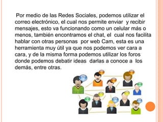 Por medio de las Redes Sociales, podemos utilizar el
correo electrónico, el cual nos permite enviar y recibir
mensajes, esto va funcionando como un celular más o
menos, también encontramos el chat, el cual nos facilita
hablar con otras personas por web Cam, esta es una
herramienta muy útil ya que nos podemos ver cara a
cara, y de la misma forma podemos utilizar los foros
donde podemos debatir ideas darlas a conoce a los
demás, entre otras.
 