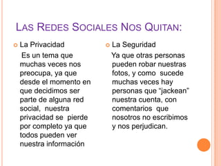 LAS REDES SOCIALES NOS QUITAN:
   La Privacidad             La Seguridad
     Es un tema que            Ya que otras personas
    muchas veces nos           pueden robar nuestras
    preocupa, ya que           fotos, y como sucede
    desde el momento en        muchas veces hay
    que decidimos ser          personas que “jackean”
    parte de alguna red        nuestra cuenta, con
    social, nuestra            comentarios que
    privacidad se pierde       nosotros no escribimos
    por completo ya que        y nos perjudican.
    todos pueden ver
    nuestra información
 