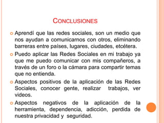 CONCLUSIONES
 Aprendí que las redes sociales, son un medio que
  nos ayudan a comunicarnos con otros, eliminando
  barreras entre países, lugares, ciudades, etcétera.
 Puedo aplicar las Redes Sociales en mi trabajo ya
  que me puedo comunicar con mis compañeros, a
  través de un foro o la cámara para compartir temas
  que no entienda.
 Aspectos positivos de la aplicación de las Redes
  Sociales, conocer gente, realizar trabajos, ver
  videos.
 Aspectos    negativos de la aplicación de la
  herramienta, dependencia, adicción, perdida de
  nuestra privacidad y seguridad.
 