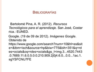 BIBLIOGRAFÍAS


  Bartolomé Pina, A. R. (2012). Recursos
Tecnológicos para el aprendizaje. San José, Costar
rica.: EUNED.
Google. (19 de 09 de 2012). Imágenes Google.
Obtenido de
https://www.google.com/search?num=10&hl=es&sit
e=&tbm=isch&source=hp&biw=775&bih=351&q=rd
es+ocials&oq=rdes+ocials&gs_l=img.3...4520.7443
.0.7669.11.6.0.5.0.0.210.909.2j0j4.6.0...0.0...1ac.1.
sgYSFCNU7FE
 