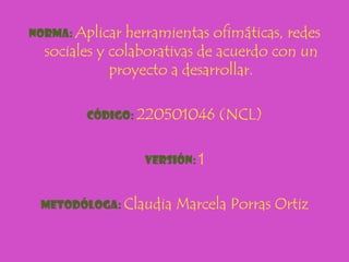 Norma: Aplicar herramientas ofimáticas, redes
  sociales y colaborativas de acuerdo con un
             proyecto a desarrollar.

        Código: 220501046     (NCL)

                 Versión: 1


 Metodóloga: Claudia   Marcela Porras Ortiz
 