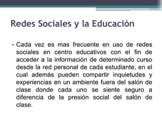 Redes Sociales y la Educación

• Cada vez es mas frecuente en uso de redes
  sociales en centro educativos con el fin de
  acceder a la información de determinado curso
  desde la red personal de cada estudiante, en el
  cual además pueden compartir inquietudes y
  experiencias en un ambiente fuera del salón de
  clase donde cada uno se siente seguro a
  diferencia de la presión social del salón de
  clase.
 