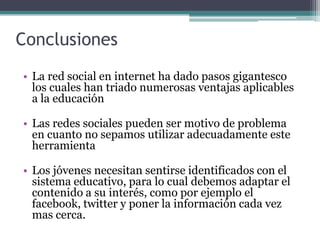 Conclusiones
• La red social en internet ha dado pasos gigantesco
  los cuales han triado numerosas ventajas aplicables
  a la educación

• Las redes sociales pueden ser motivo de problema
  en cuanto no sepamos utilizar adecuadamente este
  herramienta

• Los jóvenes necesitan sentirse identificados con el
  sistema educativo, para lo cual debemos adaptar el
  contenido a su interés, como por ejemplo el
  facebook, twitter y poner la información cada vez
  mas cerca.
 