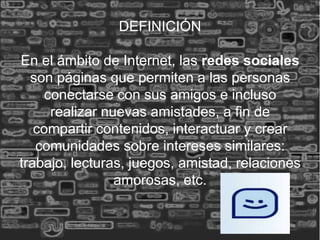 DEFINICIÓN

En el ámbito de Internet, las redes sociales
  son páginas que permiten a las personas
    conectarse con sus amigos e incluso
     realizar nuevas amistades, a fin de
   compartir contenidos, interactuar y crear
   comunidades sobre intereses similares:
trabajo, lecturas, juegos, amistad, relaciones
                amorosas, etc.
 
