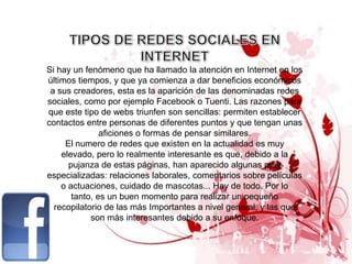 Si hay un fenómeno que ha llamado la atención en Internet en los
últimos tiempos, y que ya comienza a dar beneficios económicos
 a sus creadores, esta es la aparición de las denominadas redes
sociales, como por ejemplo Facebook o Tuenti. Las razones para
que este tipo de webs triunfen son sencillas: permiten establecer
contactos entre personas de diferentes puntos y que tengan unas
               aficiones o formas de pensar similares.
     El numero de redes que existen en la actualidad es muy
    elevado, pero lo realmente interesante es que, debido a la
      pujanza de estas páginas, han aparecido algunas muy
especializadas: relaciones laborales, comentarios sobre películas
    o actuaciones, cuidado de mascotas... Hay de todo. Por lo
       tanto, es un buen momento para realizar un pequeño
  recopilatorio de las más Importantes a nivel general, y las que
            son más interesantes debido a su enfoque.
 
