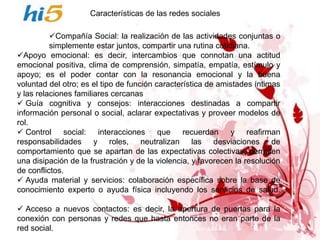 Características de las redes sociales

          Compañía Social: la realización de las actividades conjuntas o
          simplemente estar juntos, compartir una rutina cotidiana.
Apoyo emocional: es decir, intercambios que connotan una actitud
emocional positiva, clima de comprensión, simpatía, empatía, estímulo y
apoyo; es el poder contar con la resonancia emocional y la buena
voluntad del otro; es el tipo de función característica de amistades íntimas
y las relaciones familiares cercanas
 Guía cognitiva y consejos: interacciones destinadas a compartir
información personal o social, aclarar expectativas y proveer modelos de
rol.
 Control     social: interacciones que          recuerdan    y reafirman
responsabilidades y roles, neutralizan las desviaciones de
comportamiento que se apartan de las expectativas colectivas, permiten
una disipación de la frustración y de la violencia, y favorecen la resolución
de conflictos.
 Ayuda material y servicios: colaboración específica sobre la base de
conocimiento experto o ayuda física incluyendo los servicios de salud.

 Acceso a nuevos contactos: es decir, la apertura de puertas para la
conexión con personas y redes que hasta entonces no eran parte de la
red social.
 