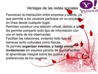 Ventajas de las redes sociales
Favorecen la interacción entre empresa y cliente, ya
que permite a los usuarios participar en un proyecto
en línea desde cualquier lugar.
Permiten construir una relación virtual, debido a que
les permite compartir todo tipo de información con
con el resto de los cibernautas.
Facilitan las relaciones, evitando todo tipo de
barreras tanto culturales como físicas.
Te permite organizar eventos, y hasta enviar
invitaciones sin siquiera pararte de la sillaFacilitan
el aprendizaje integral sobre los gustos y
preferencias de los usuarios.
 