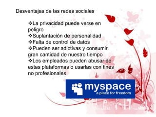 Desventajas de las redes sociales

     La privacidad puede verse en
     peligro
     Suplantación de personalidad
     Falta de control de datos
     Pueden ser adictivas y consumir
     gran cantidad de nuestro tiempo
     Los empleados pueden abusar de
     estas plataformas o usarlas con fines
     no profesionales
 